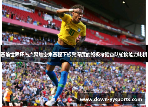 赛前世界杯热点聚焦密集赛程下板凳深度的终极考验各队轮换能力比拼