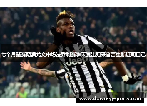 七个月禁赛期满尤文中场法乔利赛季末复出归来誓言重新证明自己