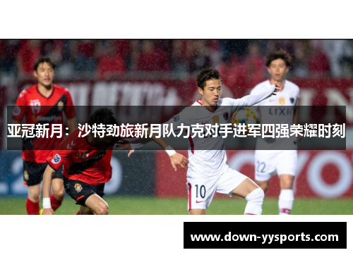 亚冠新月:沙特劲旅新月队力克对手进军四强荣耀时刻 亚冠新月:沙特劲旅新月队力克对手进军四强荣耀时刻