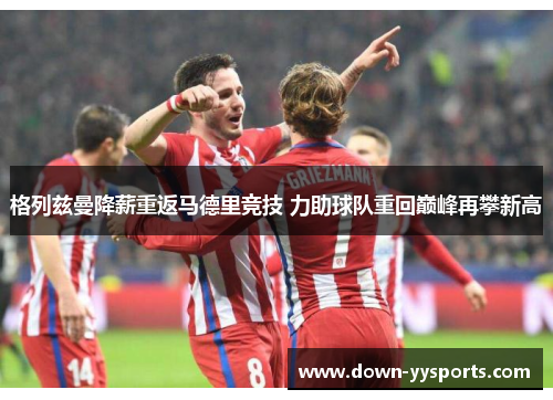 格列兹曼降薪重返马德里竞技 力助球队重回巅峰再攀新高 格列兹曼降薪重返马德里竞技 力助球队重回巅峰再攀新高