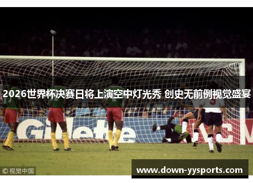 2026世界杯决赛日将上演空中灯光秀 创史无前例视觉盛宴 2026世界杯决赛日将上演空中灯光秀 创史无前例视觉盛宴